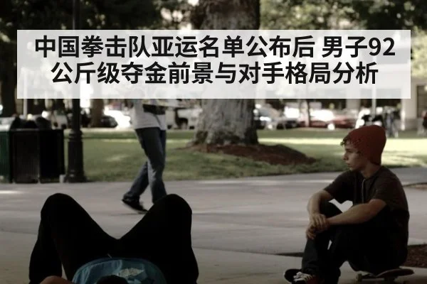 中国拳击队亚运名单公布后 男子92公斤级夺金前景与对手格局分析